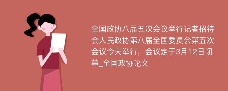 全国政协八届五次会议举行记者招待会人民政协第八届全国委员会第五次会议今天举行，会议定于3月12日闭幕_全国政协论文