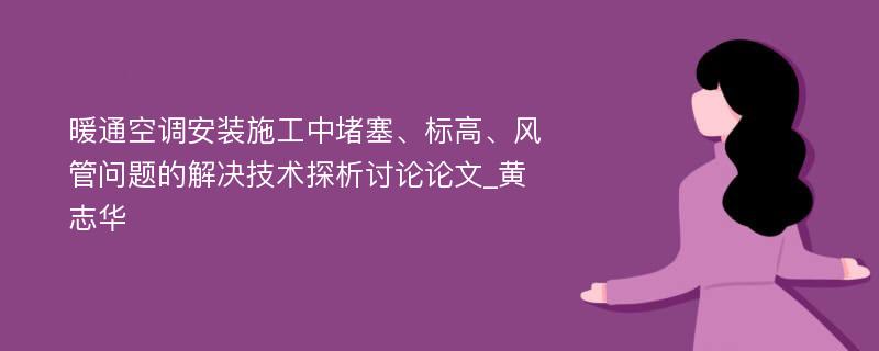 暖通空调安装施工中堵塞、标高、风管问题的解决技术探析讨论论文_黄志华