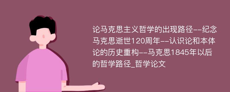 论马克思主义哲学的出现路径--纪念马克思逝世120周年--认识论和本体论的历史重构--马克思1845年以后的哲学路径_哲学论文