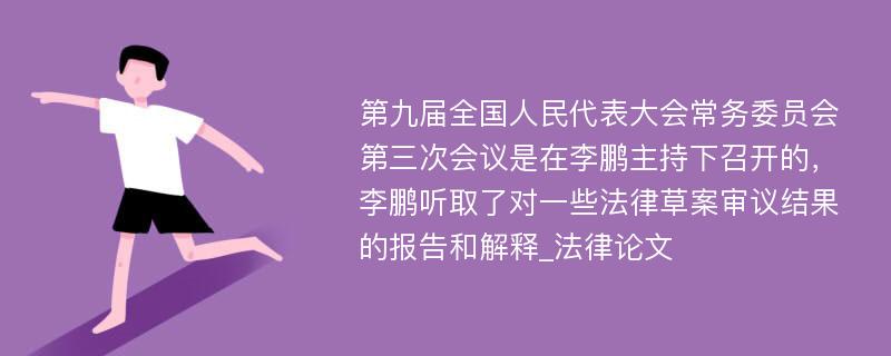 第九届全国人民代表大会常务委员会第三次会议是在李鹏主持下召开的，李鹏听取了对一些法律草案审议结果的报告和解释_法律论文