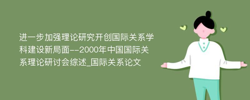 进一步加强理论研究开创国际关系学科建设新局面--2000年中国国际关系理论研讨会综述_国际关系论文