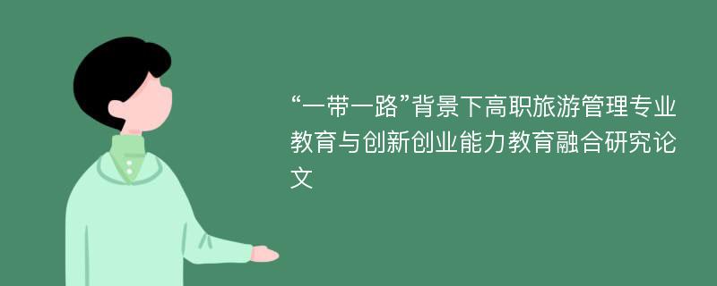 “一带一路”背景下高职旅游管理专业教育与创新创业能力教育融合研究论文