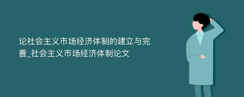 论社会主义市场经济体制的建立与完善_社会主义市场经济体制论文