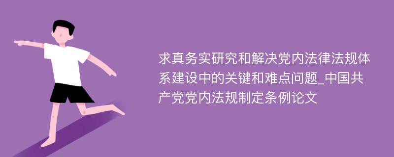 求真务实研究和解决党内法律法规体系建设中的关键和难点问题_中国共产党党内法规制定条例论文