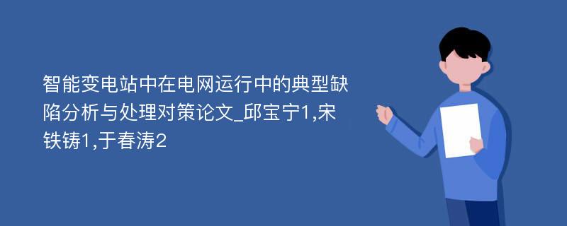 智能变电站中在电网运行中的典型缺陷分析与处理对策论文_邱宝宁1,宋铁铸1,于春涛2