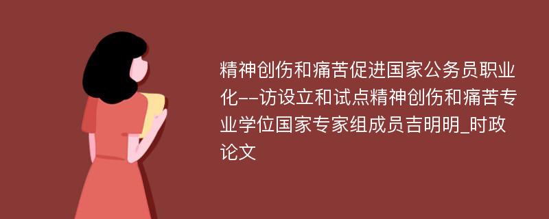 精神创伤和痛苦促进国家公务员职业化--访设立和试点精神创伤和痛苦专业学位国家专家组成员吉明明_时政论文