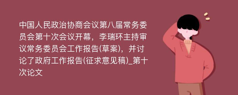 中国人民政治协商会议第八届常务委员会第十次会议开幕，李瑞环主持审议常务委员会工作报告(草案)，并讨论了政府工作报告(征求意见稿)_第十次论文