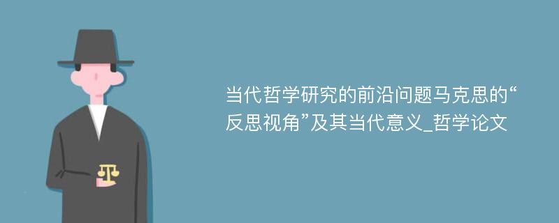 当代哲学研究的前沿问题马克思的“反思视角”及其当代意义_哲学论文