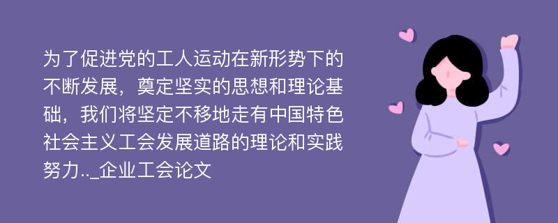 为了促进党的工人运动在新形势下的不断发展，奠定坚实的思想和理论基础，我们将坚定不移地走有中国特色社会主义工会发展道路的理论和实践努力.._企业工会论文