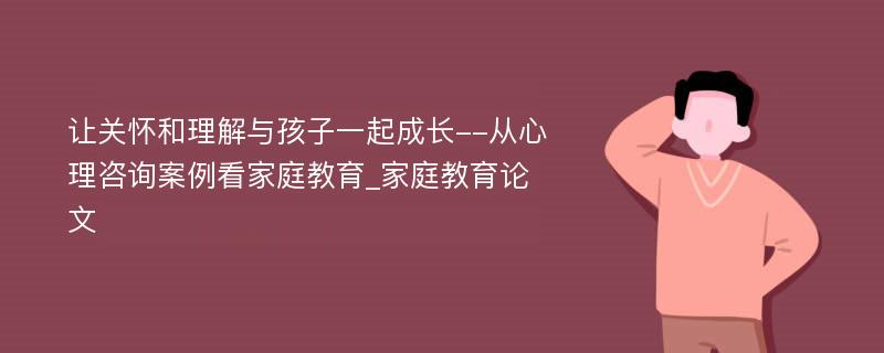 让关怀和理解与孩子一起成长--从心理咨询案例看家庭教育_家庭教育论文