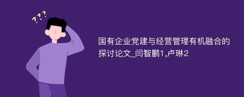 国有企业党建与经营管理有机融合的探讨论文_闫智鹏1,卢琳2