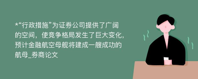 *“行政措施”为证券公司提供了广阔的空间，使竞争格局发生了巨大变化，预计金融航空母舰将建成一艘成功的航母_券商论文