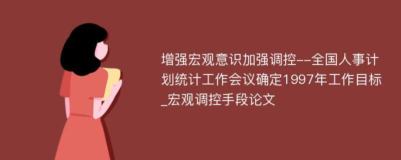 增强宏观意识加强调控--全国人事计划统计工作会议确定1997年工作目标_宏观调控手段论文