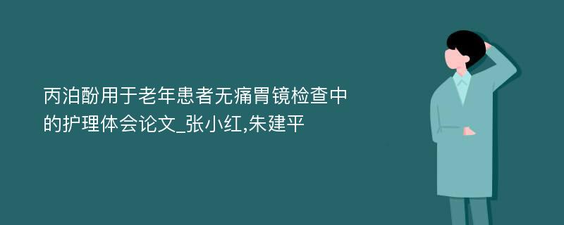 丙泊酚用于老年患者无痛胃镜检查中的护理体会论文_张小红,朱建平