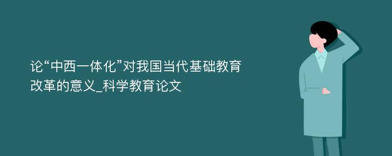 论“中西一体化”对我国当代基础教育改革的意义_科学教育论文