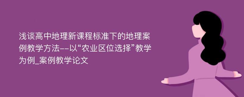 浅谈高中地理新课程标准下的地理案例教学方法--以“农业区位选择”教学为例_案例教学论文