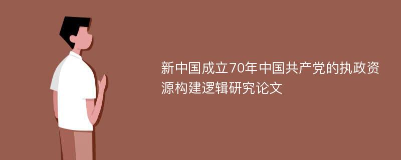 新中国成立70年中国共产党的执政资源构建逻辑研究论文