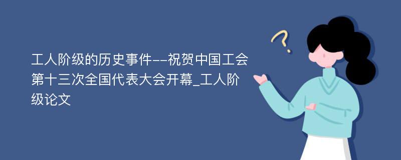 工人阶级的历史事件--祝贺中国工会第十三次全国代表大会开幕_工人阶级论文