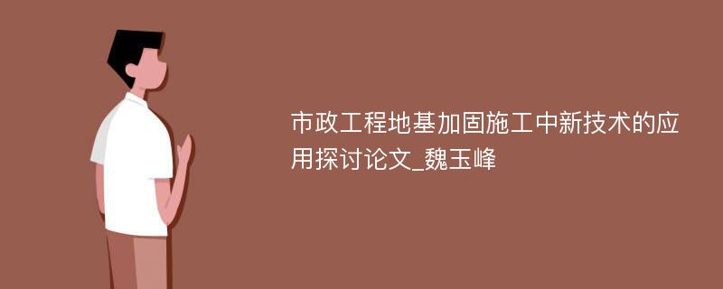 市政工程地基加固施工中新技术的应用探讨论文_魏玉峰