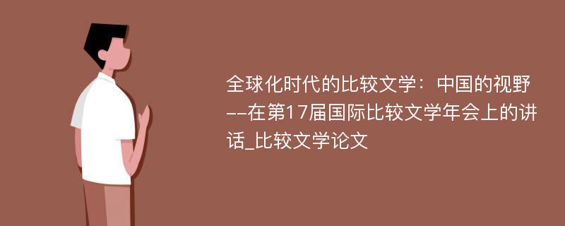 全球化时代的比较文学：中国的视野--在第17届国际比较文学年会上的讲话_比较文学论文