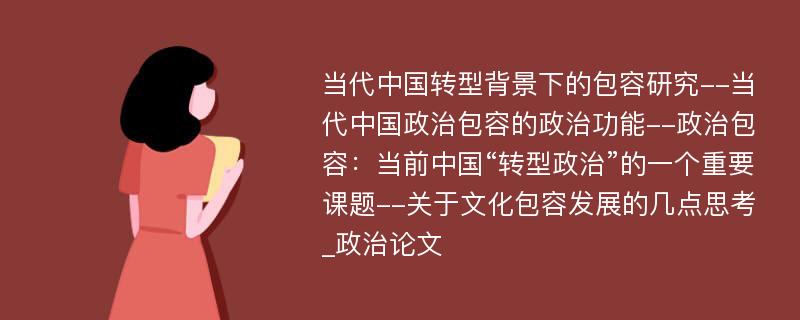 当代中国转型背景下的包容研究--当代中国政治包容的政治功能--政治包容：当前中国“转型政治”的一个重要课题--关于文化包容发展的几点思考_政治论文