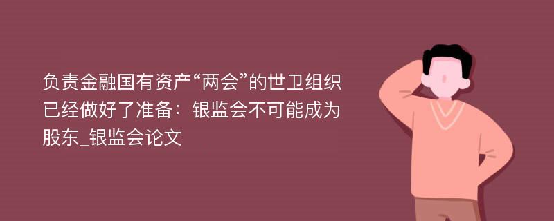 负责金融国有资产“两会”的世卫组织已经做好了准备：银监会不可能成为股东_银监会论文