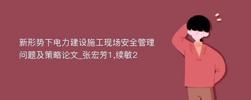 新形势下电力建设施工现场安全管理问题及策略论文_张宏芳1,续敏2