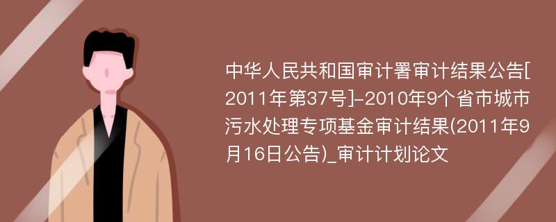 中华人民共和国审计署审计结果公告[2011年第37号]-2010年9个省市城市污水处理专项基金审计结果(2011年9月16日公告)_审计计划论文