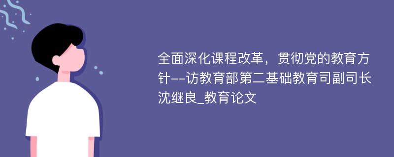 全面深化课程改革，贯彻党的教育方针--访教育部第二基础教育司副司长沈继良_教育论文