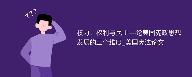 权力、权利与民主--论美国宪政思想发展的三个维度_美国宪法论文