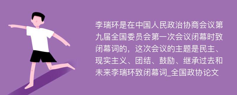 李瑞环是在中国人民政治协商会议第九届全国委员会第一次会议闭幕时致闭幕词的，这次会议的主题是民主、现实主义、团结、鼓励、继承过去和未来李瑞环致闭幕词_全国政协论文