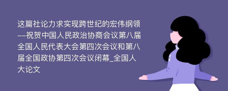 这篇社论力求实现跨世纪的宏伟纲领--祝贺中国人民政治协商会议第八届全国人民代表大会第四次会议和第八届全国政协第四次会议闭幕_全国人大论文