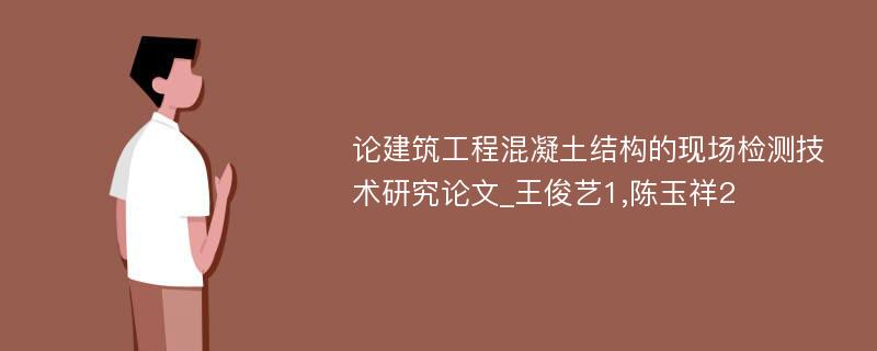 论建筑工程混凝土结构的现场检测技术研究论文_王俊艺1,陈玉祥2