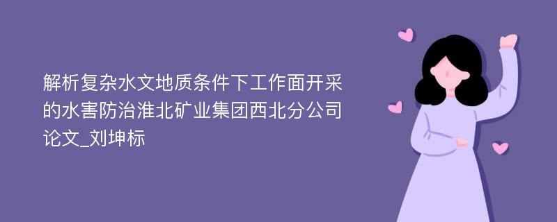 解析复杂水文地质条件下工作面开采的水害防治淮北矿业集团西北分公司论文_刘坤标