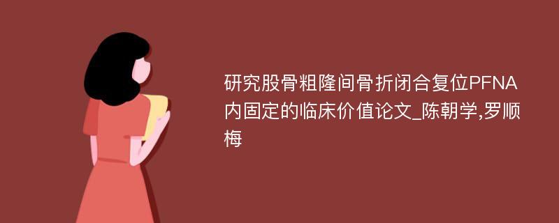 研究股骨粗隆间骨折闭合复位PFNA内固定的临床价值论文_陈朝学,罗顺梅