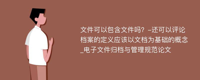 文件可以包含文件吗？-还可以评论档案的定义应该以文档为基础的概念_电子文件归档与管理规范论文