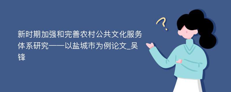 新时期加强和完善农村公共文化服务体系研究——以盐城市为例论文_吴锋