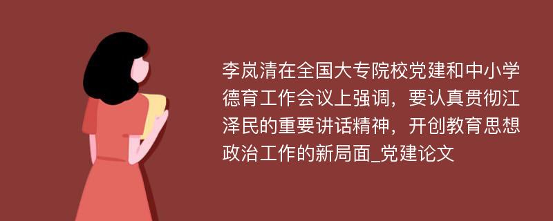 李岚清在全国大专院校党建和中小学德育工作会议上强调，要认真贯彻江泽民的重要讲话精神，开创教育思想政治工作的新局面_党建论文