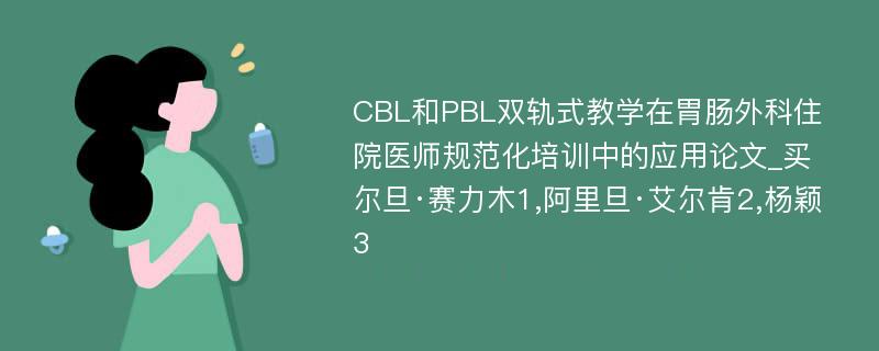 CBL和PBL双轨式教学在胃肠外科住院医师规范化培训中的应用论文_买尔旦·赛力木1,阿里旦·艾尔肯2,杨颖3