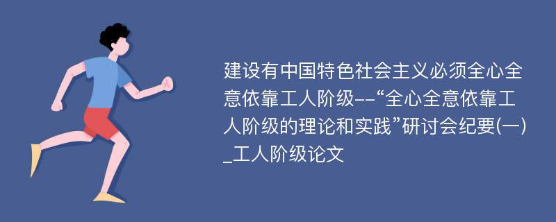 建设有中国特色社会主义必须全心全意依靠工人阶级--“全心全意依靠工人阶级的理论和实践”研讨会纪要(一)_工人阶级论文