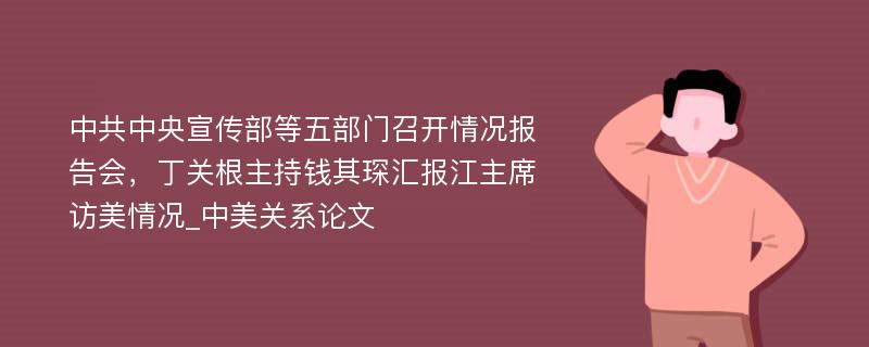 中共中央宣传部等五部门召开情况报告会，丁关根主持钱其琛汇报江主席访美情况_中美关系论文