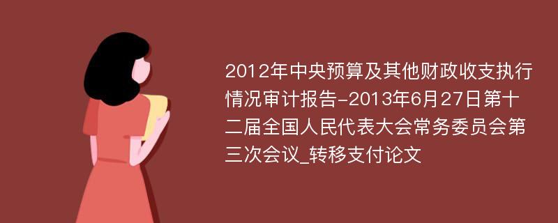 2012年中央预算及其他财政收支执行情况审计报告-2013年6月27日第十二届全国人民代表大会常务委员会第三次会议_转移支付论文