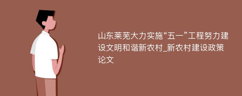 山东莱芜大力实施“五一”工程努力建设文明和谐新农村_新农村建设政策论文