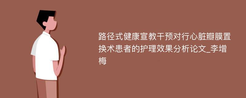 路径式健康宣教干预对行心脏瓣膜置换术患者的护理效果分析论文_李增梅