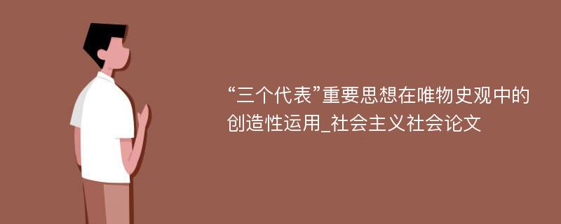 “三个代表”重要思想在唯物史观中的创造性运用_社会主义社会论文