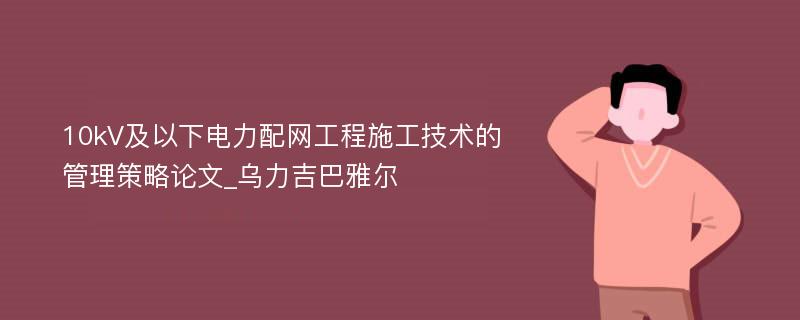 10kV及以下电力配网工程施工技术的管理策略论文_乌力吉巴雅尔