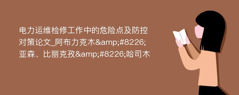 电力运维检修工作中的危险点及防控对策论文_阿布力克木&#8226;亚森、比丽克孜&#8226;哈司木 