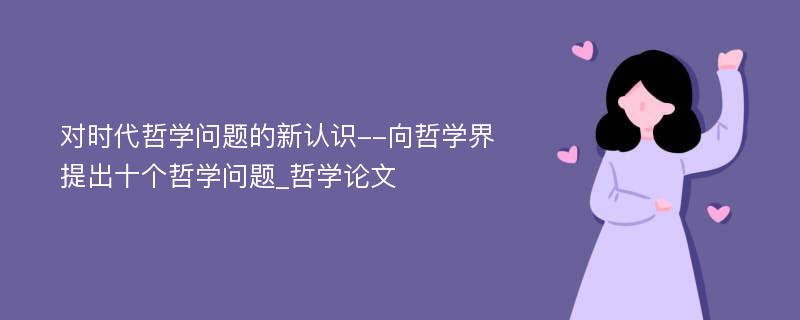 对时代哲学问题的新认识--向哲学界提出十个哲学问题_哲学论文