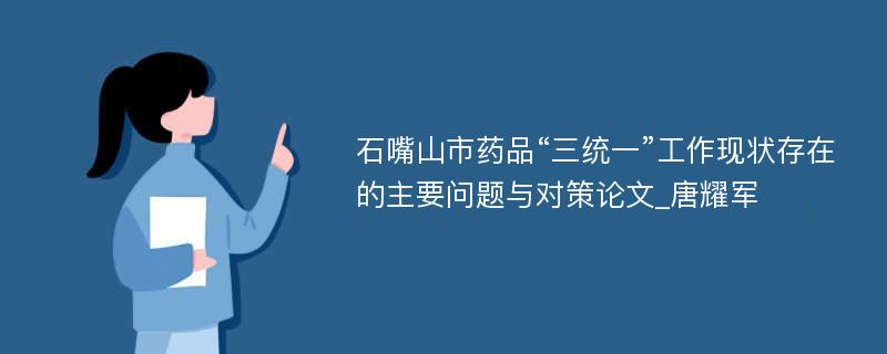 石嘴山市药品“三统一”工作现状存在的主要问题与对策论文_唐耀军