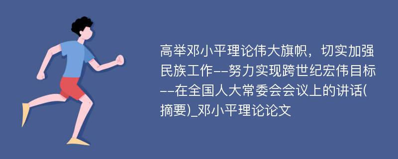 高举邓小平理论伟大旗帜，切实加强民族工作--努力实现跨世纪宏伟目标--在全国人大常委会会议上的讲话(摘要)_邓小平理论论文